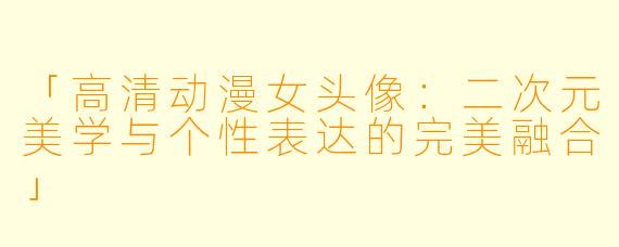 「高清动漫女头像：二次元美学与个性表达的完美融合」