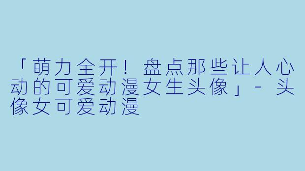 「萌力全开！盘点那些让人心动的可爱动漫女生头像」-头像女可爱动漫