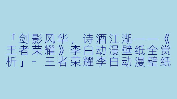「剑影风华，诗酒江湖——《王者荣耀》李白动漫壁纸全赏析」-王者荣耀李白动漫壁纸