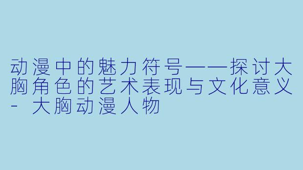 动漫中的魅力符号——探讨大胸角色的艺术表现与文化意义-大胸动漫人物
