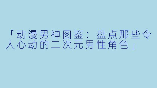 「动漫男神图鉴：盘点那些令人心动的二次元男性角色」
