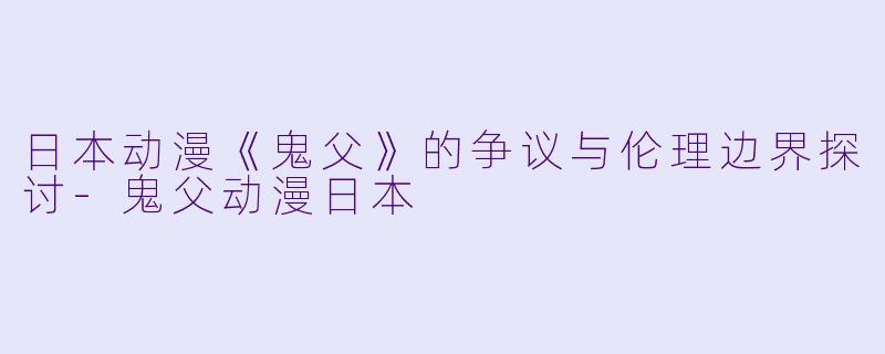 日本动漫《鬼父》的争议与伦理边界探讨-鬼父动漫日本