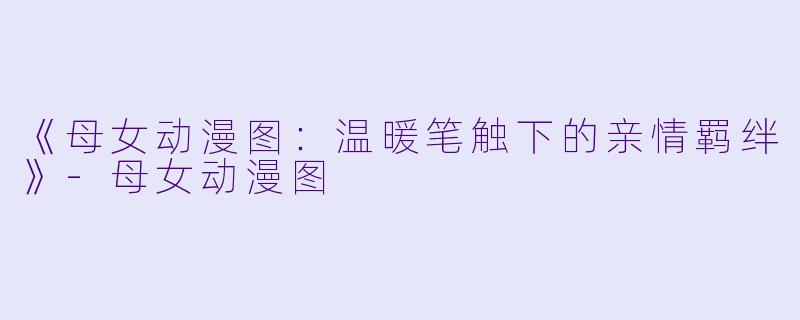 《母女动漫图：温暖笔触下的亲情羁绊》-母女动漫图
