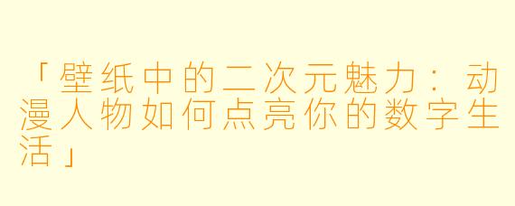 「壁纸中的二次元魅力：动漫人物如何点亮你的数字生活」