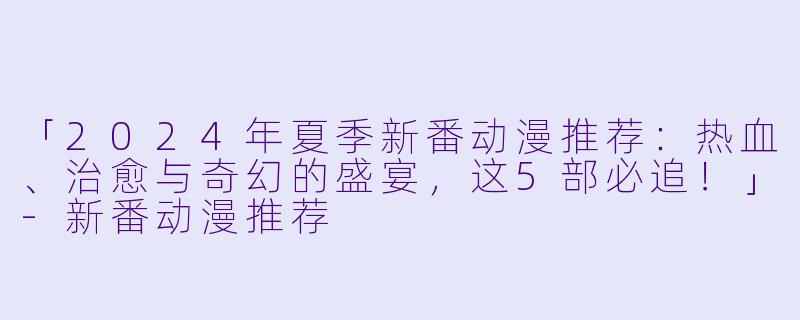 「2024年夏季新番动漫推荐：热血、治愈与奇幻的盛宴，这5部必追！」-新番动漫推荐