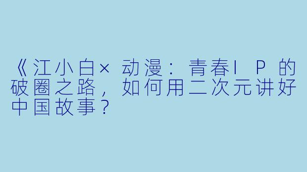 《江小白×动漫：青春IP的破圈之路，如何用二次元讲好中国故事？
