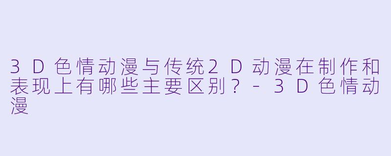 3D色情动漫与传统2D动漫在制作和表现上有哪些主要区别？-3D色情动漫