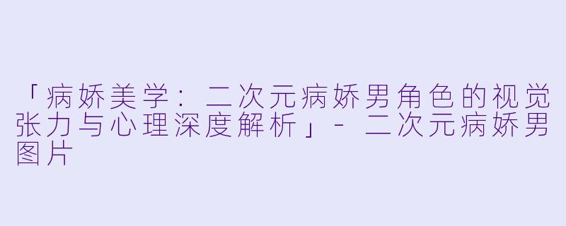 「病娇美学：二次元病娇男角色的视觉张力与心理深度解析」-二次元病娇男图片