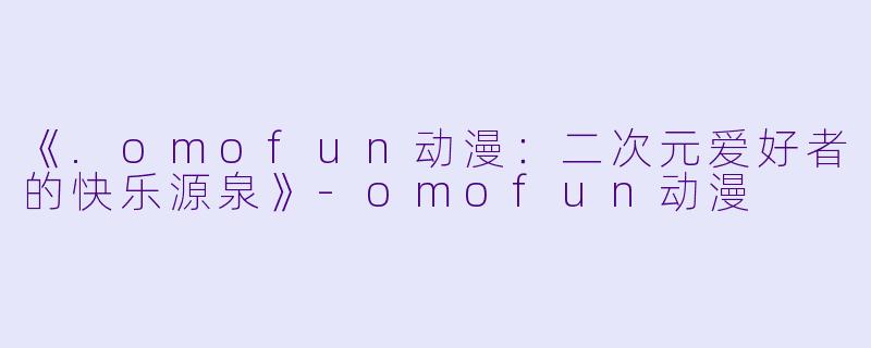 《.omofun动漫：二次元爱好者的快乐源泉》-omofun动漫