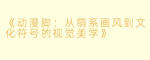 《动漫脚：从萌系画风到文化符号的视觉美学》