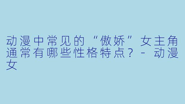 动漫中常见的“傲娇”女主角通常有哪些性格特点？-动漫女