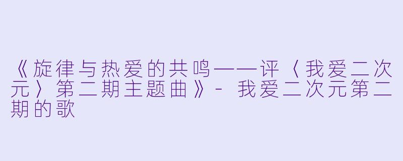 《旋律与热爱的共鸣——评〈我爱二次元〉第二期主题曲》-我爱二次元第二期的歌