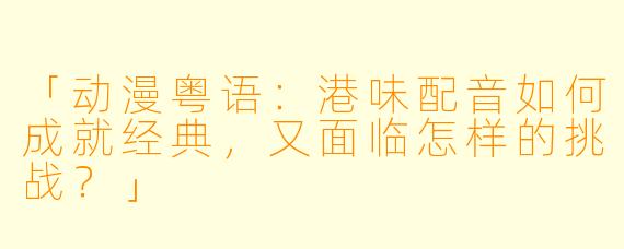 「动漫粤语：港味配音如何成就经典，又面临怎样的挑战？」