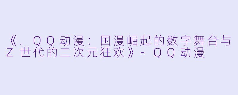 《.QQ动漫：国漫崛起的数字舞台与Z世代的二次元狂欢》-QQ动漫