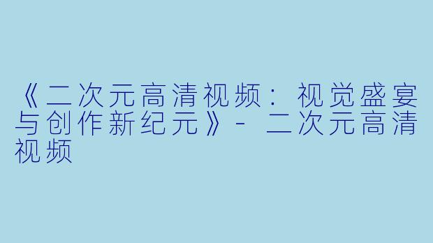 《二次元高清视频：视觉盛宴与创作新纪元》-二次元高清视频