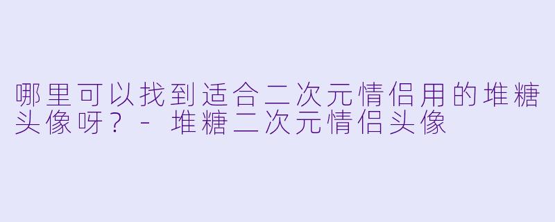 哪里可以找到适合二次元情侣用的堆糖头像呀？-堆糖二次元情侣头像