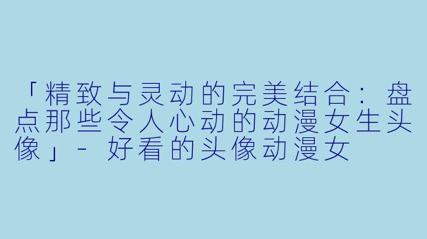 「精致与灵动的完美结合：盘点那些令人心动的动漫女生头像」-好看的头像动漫女