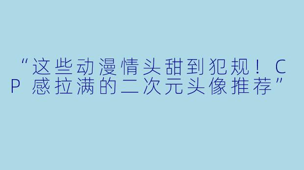 “这些动漫情头甜到犯规！CP感拉满的二次元头像推荐”