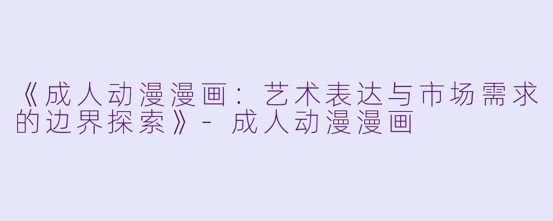 《成人动漫漫画：艺术表达与市场需求的边界探索》-成人动漫漫画