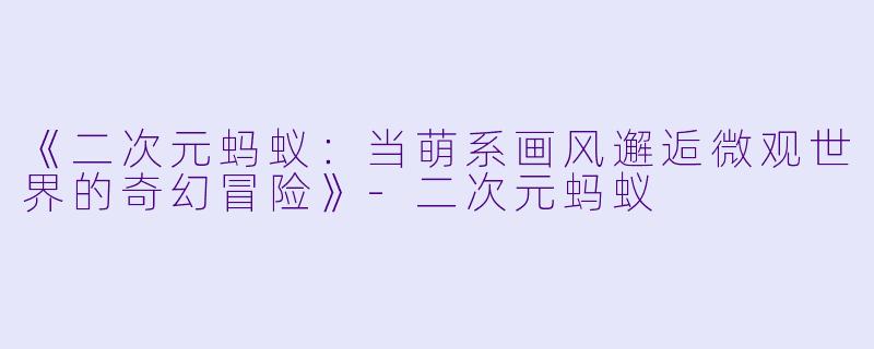 《二次元蚂蚁：当萌系画风邂逅微观世界的奇幻冒险》-二次元蚂蚁