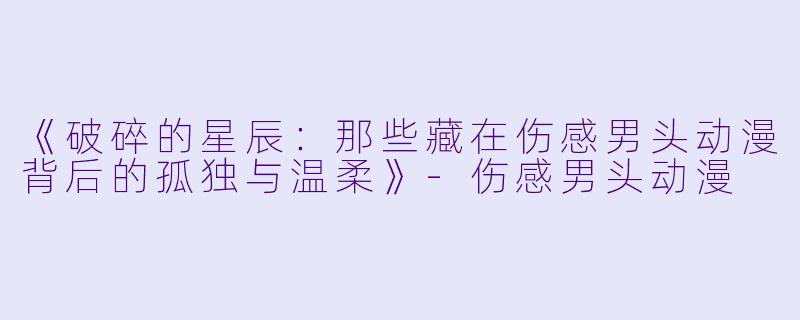 《破碎的星辰：那些藏在伤感男头动漫背后的孤独与温柔》-伤感男头动漫