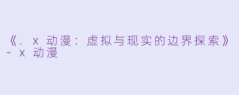 《.x动漫：虚拟与现实的边界探索》-x动漫