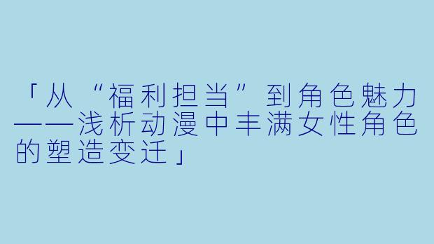 「从“福利担当”到角色魅力——浅析动漫中丰满女性角色的塑造变迁」