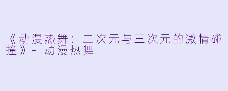 《动漫热舞：二次元与三次元的激情碰撞》-动漫热舞