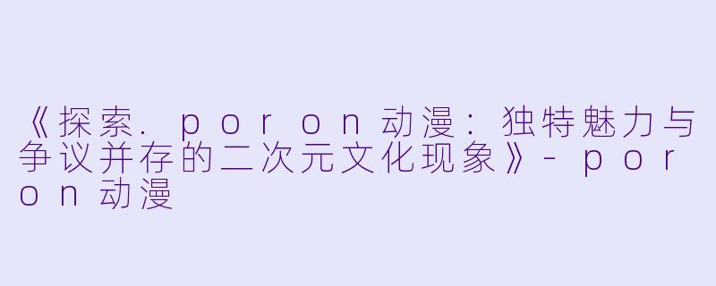 《探索.poron动漫：独特魅力与争议并存的二次元文化现象》-poron动漫