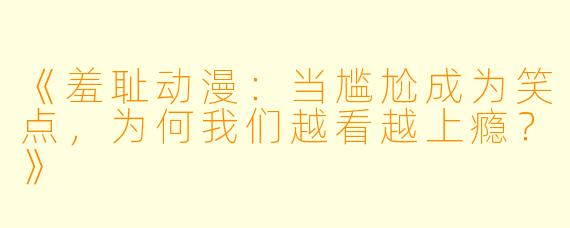 《羞耻动漫：当尴尬成为笑点，为何我们越看越上瘾？》