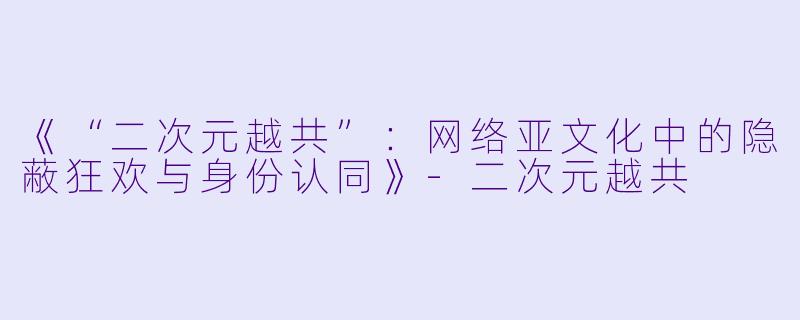 《“二次元越共”：网络亚文化中的隐蔽狂欢与身份认同》-二次元越共