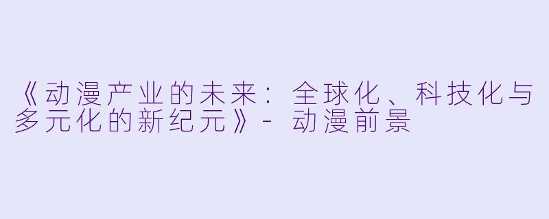 《动漫产业的未来：全球化、科技化与多元化的新纪元》-动漫前景