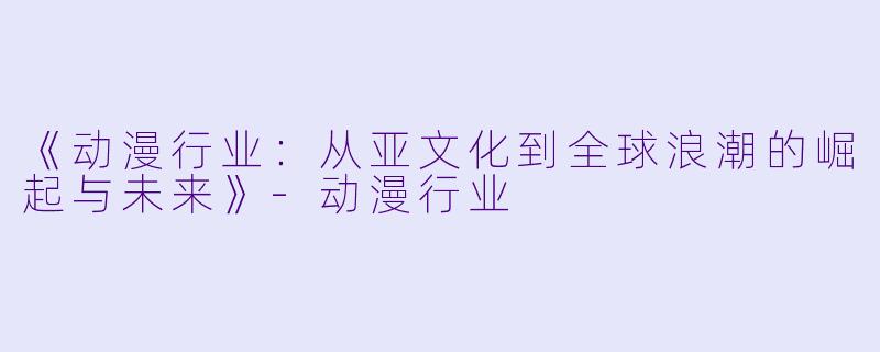 《动漫行业：从亚文化到全球浪潮的崛起与未来》-动漫行业