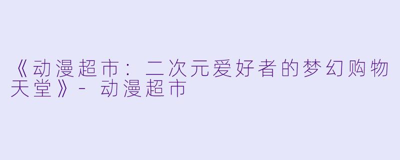 《动漫超市：二次元爱好者的梦幻购物天堂》-动漫超市