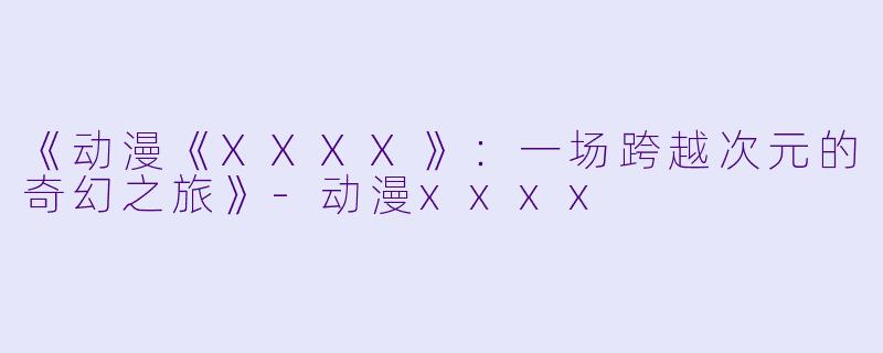 《动漫《XXXX》：一场跨越次元的奇幻之旅》-动漫xxxx