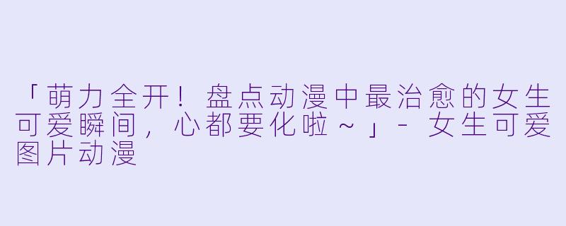 「萌力全开！盘点动漫中最治愈的女生可爱瞬间，心都要化啦～」-女生可爱图片动漫
