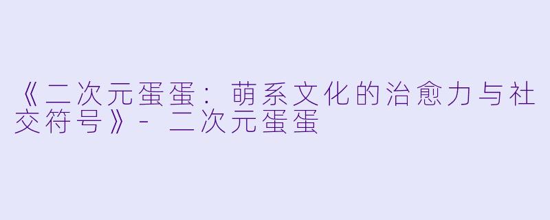 《二次元蛋蛋：萌系文化的治愈力与社交符号》-二次元蛋蛋