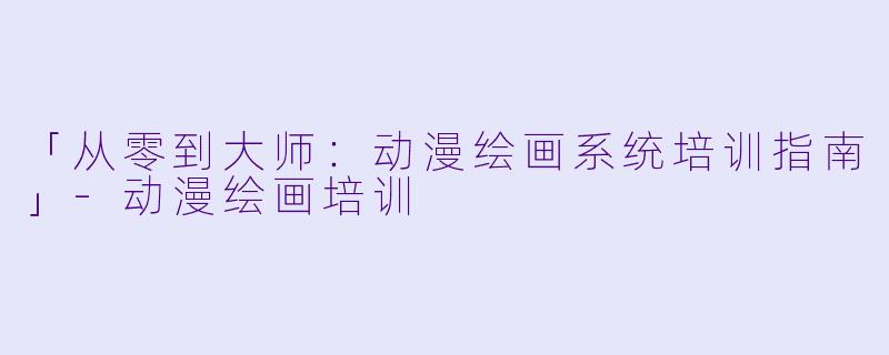 「从零到大师：动漫绘画系统培训指南」-动漫绘画培训