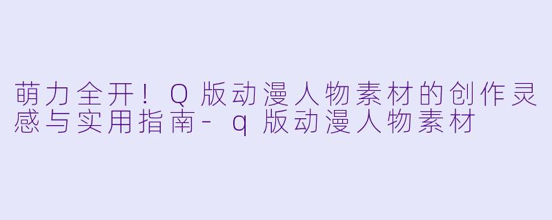 萌力全开！Q版动漫人物素材的创作灵感与实用指南-q版动漫人物素材