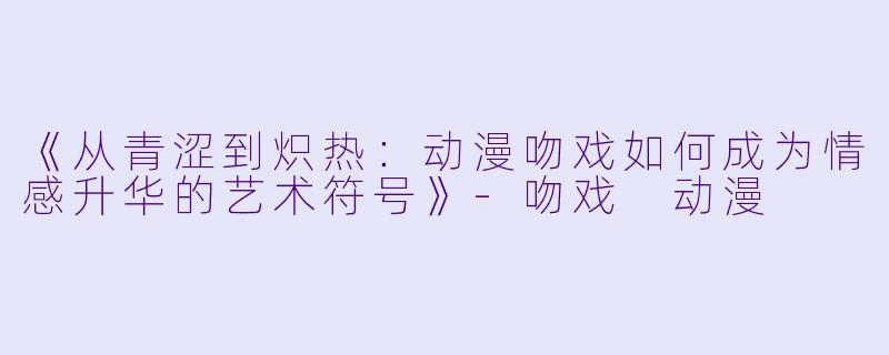 《从青涩到炽热：动漫吻戏如何成为情感升华的艺术符号》-吻戏 动漫