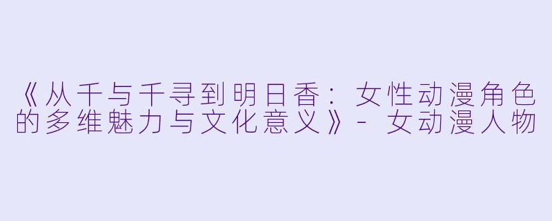 《从千与千寻到明日香：女性动漫角色的多维魅力与文化意义》-女动漫人物