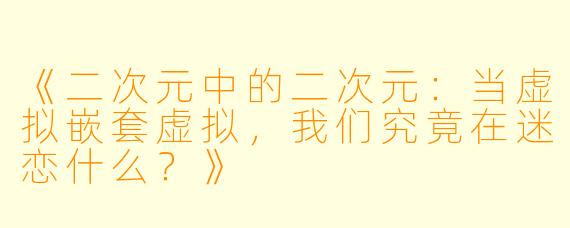 《二次元中的二次元：当虚拟嵌套虚拟，我们究竟在迷恋什么？》