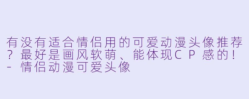 有没有适合情侣用的可爱动漫头像推荐？最好是画风软萌、能体现CP感的！-情侣动漫可爱头像