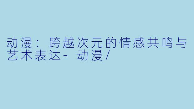 动漫：跨越次元的情感共鸣与艺术表达-动漫/