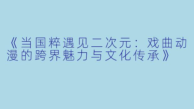 《当国粹遇见二次元：戏曲动漫的跨界魅力与文化传承》