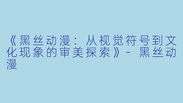 《黑丝动漫：从视觉符号到文化现象的审美探索》-黑丝动漫
