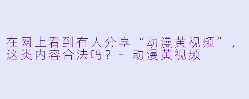 在网上看到有人分享“动漫黄视频”，这类内容合法吗？-动漫黄视频