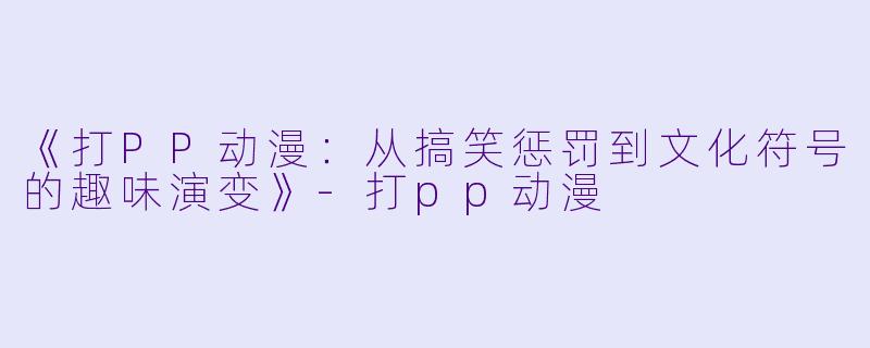 《打PP动漫：从搞笑惩罚到文化符号的趣味演变》-打pp动漫