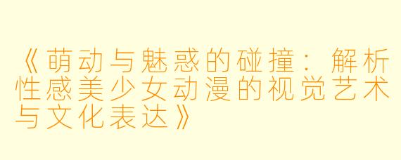 《萌动与魅惑的碰撞：解析性感美少女动漫的视觉艺术与文化表达》