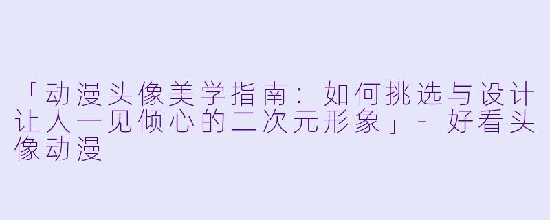 「动漫头像美学指南：如何挑选与设计让人一见倾心的二次元形象」-好看头像动漫